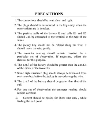 PRECAUTIONS
1. The connections should be neat, clean and tight.
2. The plugs should be introduced in the keys only when the
observations are to be taken.
3. The positive polls of the battery E and cells E1 and E2
should , all be connected to the terminal at the zero of the
wires.
4. The jockey key should not be rubbed along the wire. It
should touch the wire gently.
5. The ammeter reading should remain constant for a
particular set of observation. If necessary, adjust the
rheostat for this purpose.
6. The e.m.f. of the battery should be greater than the e.m.f.'s
of the either of the two cells.
7. Some high resistance plug should always be taken out from
resistance box before the jockey is moved along the wire.
8. The e.m.f. of the battery should be greater than that of the
cell.
9. For one set of observation the ammeter reading should
remain constant.
10. Current should be passed for short time only , while
finding the null point.
 