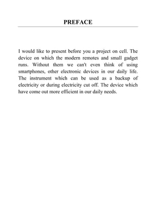 PREFACE
I would like to present before you a project on cell. The
device on which the modern remotes and small gadget
runs. Without them we can't even think of using
smartphones, other electronic devices in our daily life.
The instrument which can be used as a backup of
electricity or during electricity cut off. The device which
have come out more efficient in our daily needs.
 