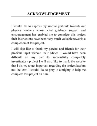 ACKNOWLEDGEMENT
I would like to express my sincere gratitude towards our
physics teachers whose vital guidance support and
encouragement has enabled me to complete this project
their instructions have been very much valuable towards a
completion of this project.
I will also like to thank my parents and friends for their
precious input without their advice it would have been
difficult on my part to successfully completely
investigatory project I will also like to thank the website
that I visited to get important regarding the project last but
not the least I would like to pray to almighty to help me
complete this project on time.
 