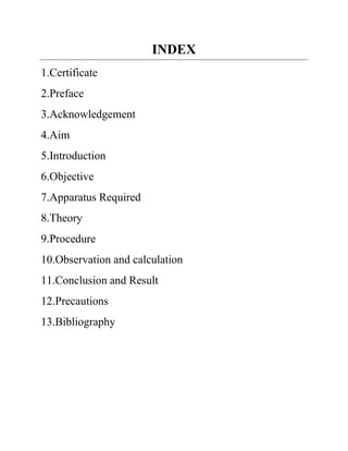 INDEX
1.Certificate
2.Preface
3.Acknowledgement
4.Aim
5.Introduction
6.Objective
7.Apparatus Required
8.Theory
9.Procedure
10.Observation and calculation
11.Conclusion and Result
12.Precautions
13.Bibliography
 