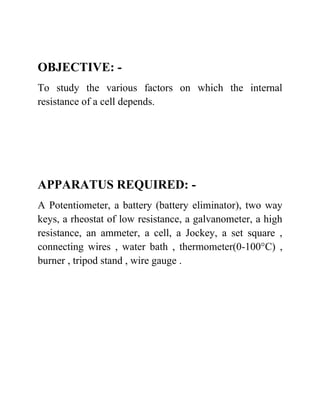 OBJECTIVE: -
To study the various factors on which the internal
resistance of a cell depends.
APPARATUS REQUIRED: -
A Potentiometer, a battery (battery eliminator), two way
keys, a rheostat of low resistance, a galvanometer, a high
resistance, an ammeter, a cell, a Jockey, a set square ,
connecting wires , water bath , thermometer(0-100°C) ,
burner , tripod stand , wire gauge .
 