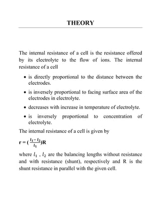 THEORY
The internal resistance of a cell is the resistance offered
by its electrolyte to the flow of ions. The internal
resistance of a cell
• is directly proportional to the distance between the
electrodes.
• is inversely proportional to facing surface area of the
electrodes in electrolyte.
• decreases with increase in temperature of electrolyte.
• is inversely proportional to concentration of
electrolyte.
The internal resistance of a cell is given by
r = (
𝒍𝟏− 𝒍𝟐
𝒍𝟏
)R
where 𝑙1 , 𝑙2 are the balancing lengths without resistance
and with resistance (shunt), respectively and R is the
shunt resistance in parallel with the given cell.
 