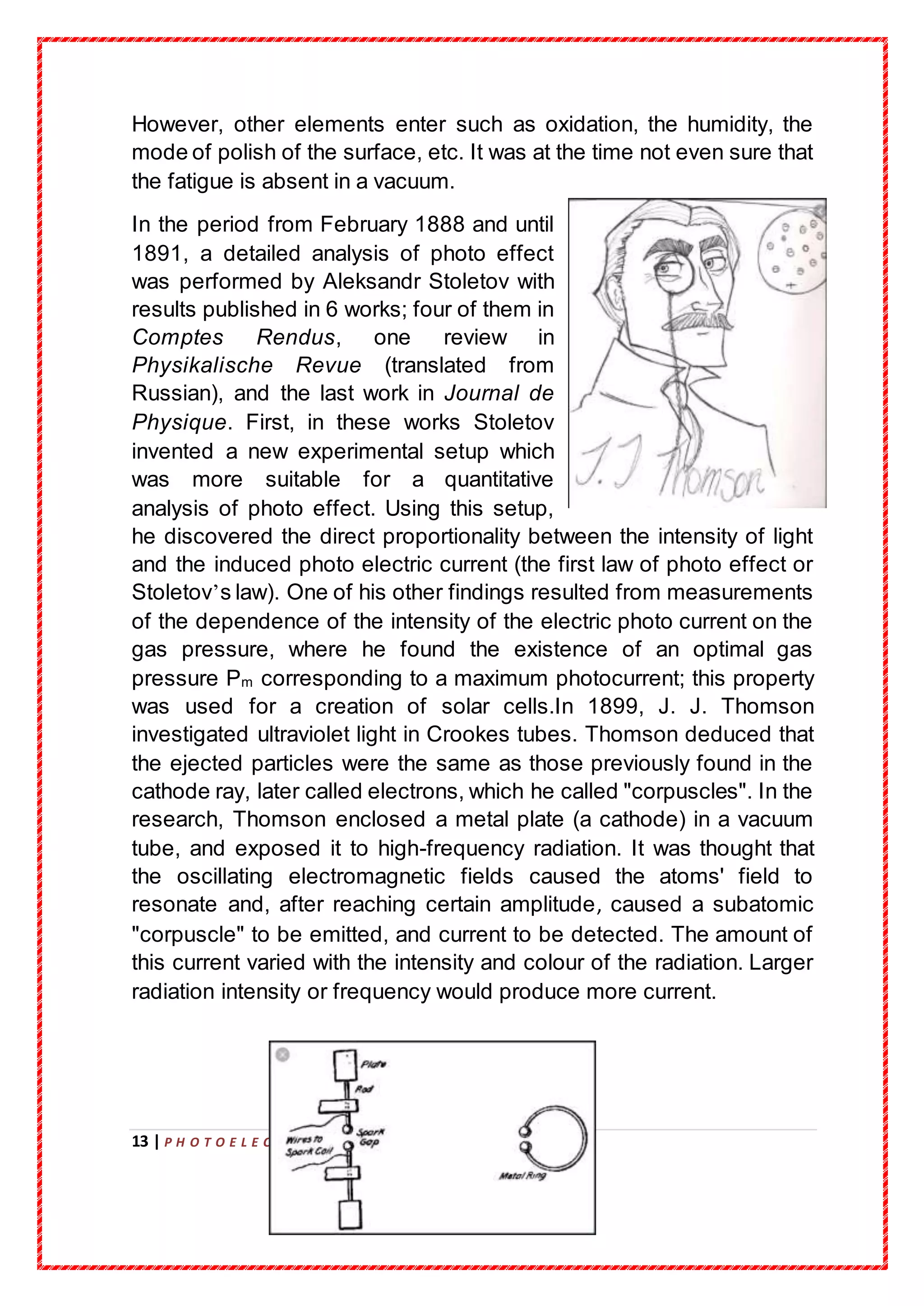 13 | P H O T O E L E C T R I C E F F E C T
However, other elements enter such as oxidation, the humidity, the
mode of polish of the surface, etc. It was at the time not even sure that
the fatigue is absent in a vacuum.
In the period from February 1888 and until
1891, a detailed analysis of photo effect
was performed by Aleksandr Stoletov with
results published in 6 works; four of them in
Comptes Rendus, one review in
Physikalische Revue (translated from
Russian), and the last work in Journal de
Physique. First, in these works Stoletov
invented a new experimental setup which
was more suitable for a quantitative
analysis of photo effect. Using this setup,
he discovered the direct proportionality between the intensity of light
and the induced photo electric current (the first law of photo effect or
Stoletov’s law). One of his other findings resulted from measurements
of the dependence of the intensity of the electric photo current on the
gas pressure, where he found the existence of an optimal gas
pressure Pm corresponding to a maximum photocurrent; this property
was used for a creation of solar cells.In 1899, J. J. Thomson
investigated ultraviolet light in Crookes tubes. Thomson deduced that
the ejected particles were the same as those previously found in the
cathode ray, later called electrons, which he called "corpuscles". In the
research, Thomson enclosed a metal plate (a cathode) in a vacuum
tube, and exposed it to high-frequency radiation. It was thought that
the oscillating electromagnetic fields caused the atoms' field to
resonate and, after reaching certain amplitude, caused a subatomic
"corpuscle" to be emitted, and current to be detected. The amount of
this current varied with the intensity and colour of the radiation. Larger
radiation intensity or frequency would produce more current.
 