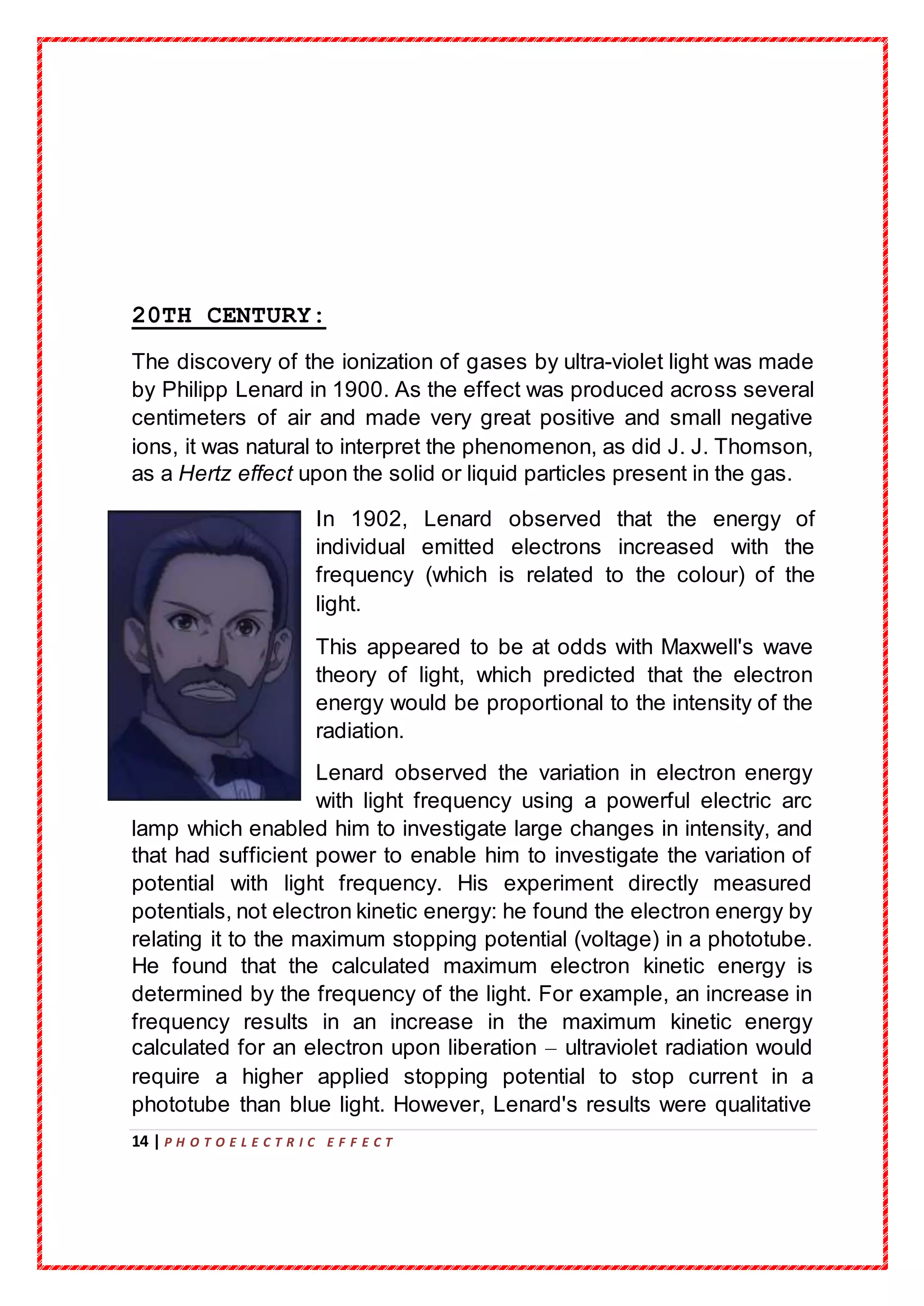 14 | P H O T O E L E C T R I C E F F E C T
20TH CENTURY:
The discovery of the ionization of gases by ultra-violet light was made
by Philipp Lenard in 1900. As the effect was produced across several
centimeters of air and made very great positive and small negative
ions, it was natural to interpret the phenomenon, as did J. J. Thomson,
as a Hertz effect upon the solid or liquid particles present in the gas.
In 1902, Lenard observed that the energy of
individual emitted electrons increased with the
frequency (which is related to the colour) of the
light.
This appeared to be at odds with Maxwell's wave
theory of light, which predicted that the electron
energy would be proportional to the intensity of the
radiation.
Lenard observed the variation in electron energy
with light frequency using a powerful electric arc
lamp which enabled him to investigate large changes in intensity, and
that had sufficient power to enable him to investigate the variation of
potential with light frequency. His experiment directly measured
potentials, not electron kinetic energy: he found the electron energy by
relating it to the maximum stopping potential (voltage) in a phototube.
He found that the calculated maximum electron kinetic energy is
determined by the frequency of the light. For example, an increase in
frequency results in an increase in the maximum kinetic energy
calculated for an electron upon liberation – ultraviolet radiation would
require a higher applied stopping potential to stop current in a
phototube than blue light. However, Lenard's results were qualitative
 