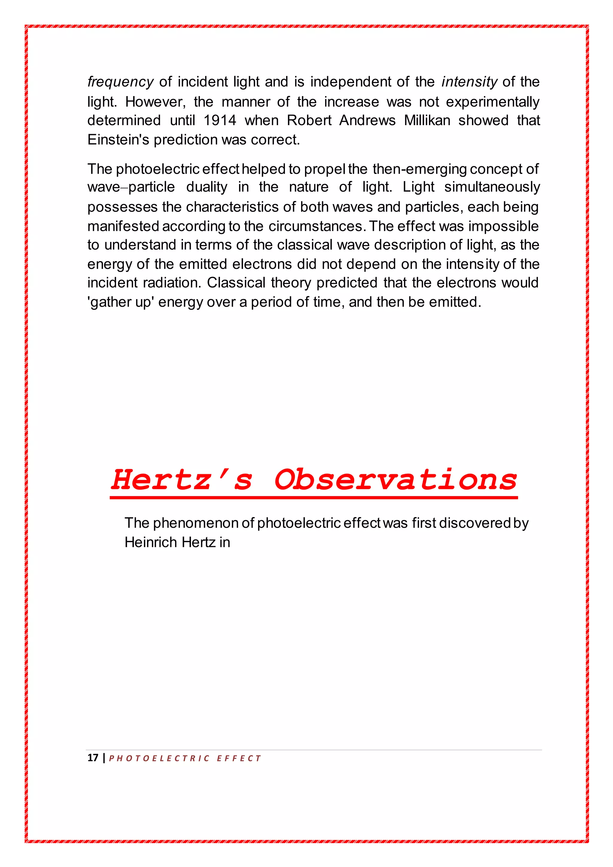 17 | P H O T O E L E C T R I C E F F E C T
frequency of incident light and is independent of the intensity of the
light. However, the manner of the increase was not experimentally
determined until 1914 when Robert Andrews Millikan showed that
Einstein's prediction was correct.
The photoelectric effecthelped to propelthe then-emerging concept of
wave–particle duality in the nature of light. Light simultaneously
possesses the characteristics of both waves and particles, each being
manifested according to the circumstances.The effect was impossible
to understand in terms of the classical wave description of light, as the
energy of the emitted electrons did not depend on the intensity of the
incident radiation. Classical theory predicted that the electrons would
'gather up' energy over a period of time, and then be emitted.
Hertz’s Observations
The phenomenon of photoelectric effectwas first discoveredby
Heinrich Hertz in
 