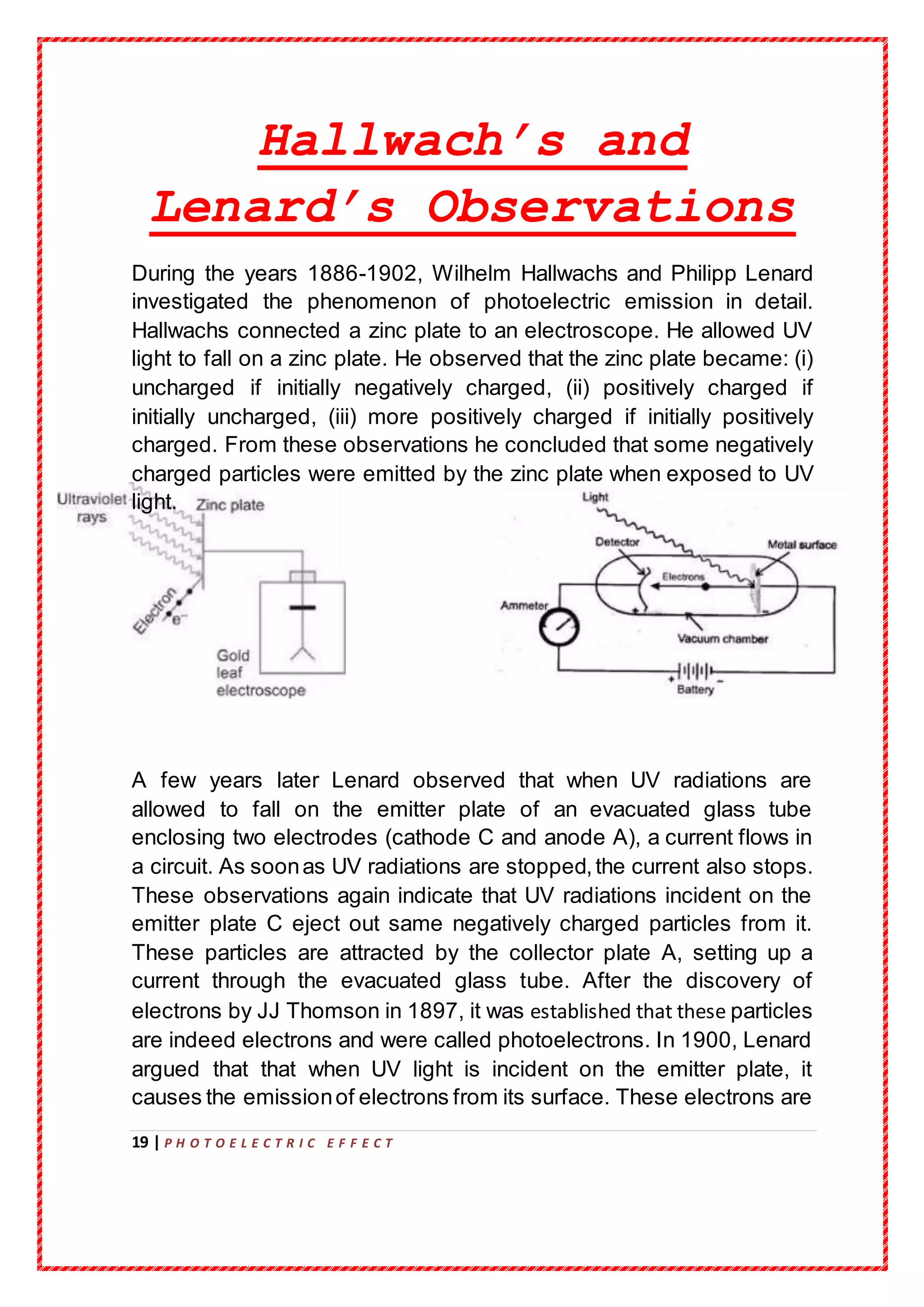 19 | P H O T O E L E C T R I C E F F E C T
Hallwach’s and
Lenard’s Observations
During the years 1886-1902, Wilhelm Hallwachs and Philipp Lenard
investigated the phenomenon of photoelectric emission in detail.
Hallwachs connected a zinc plate to an electroscope. He allowed UV
light to fall on a zinc plate. He observed that the zinc plate became: (i)
uncharged if initially negatively charged, (ii) positively charged if
initially uncharged, (iii) more positively charged if initially positively
charged. From these observations he concluded that some negatively
charged particles were emitted by the zinc plate when exposed to UV
light.
A few years later Lenard observed that when UV radiations are
allowed to fall on the emitter plate of an evacuated glass tube
enclosing two electrodes (cathode C and anode A), a current flows in
a circuit. As soonas UV radiations are stopped,the current also stops.
These observations again indicate that UV radiations incident on the
emitter plate C eject out same negatively charged particles from it.
These particles are attracted by the collector plate A, setting up a
current through the evacuated glass tube. After the discovery of
electrons by JJ Thomson in 1897, it was established that these particles
are indeed electrons and were called photoelectrons. In 1900, Lenard
argued that that when UV light is incident on the emitter plate, it
causes the emissionof electrons from its surface. These electrons are
 