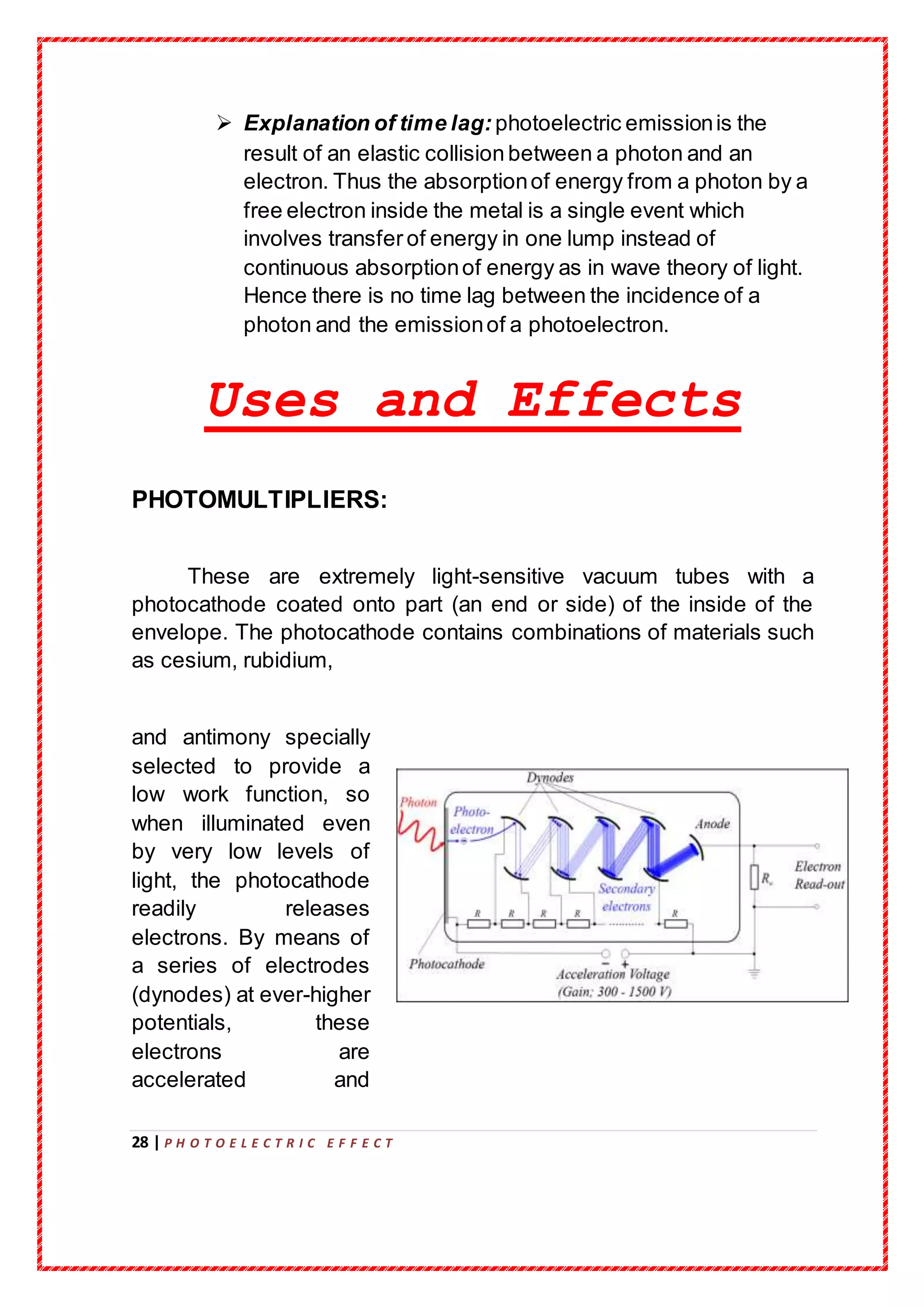 28 | P H O T O E L E C T R I C E F F E C T
 Explanation of time lag: photoelectric emissionis the
result of an elastic collision between a photon and an
electron. Thus the absorptionof energy from a photon by a
free electron inside the metal is a single event which
involves transfer of energy in one lump instead of
continuous absorptionof energy as in wave theory of light.
Hence there is no time lag between the incidence of a
photon and the emissionof a photoelectron.
Uses and Effects
PHOTOMULTIPLIERS:
These are extremely light-sensitive vacuum tubes with a
photocathode coated onto part (an end or side) of the inside of the
envelope. The photocathode contains combinations of materials such
as cesium, rubidium,
and antimony specially
selected to provide a
low work function, so
when illuminated even
by very low levels of
light, the photocathode
readily releases
electrons. By means of
a series of electrodes
(dynodes) at ever-higher
potentials, these
electrons are
accelerated and
 