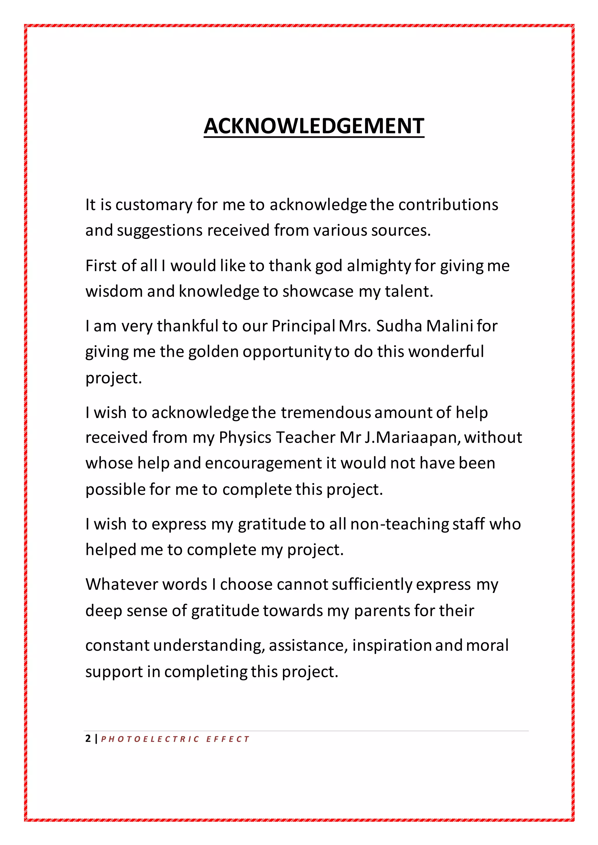 2 | P H O T O E L E C T R I C E F F E C T
ACKNOWLEDGEMENT
It is customary for me to acknowledgethe contributions
and suggestions received from various sources.
First of all I would like to thank god almighty for giving me
wisdom and knowledge to showcase my talent.
I am very thankful to our PrincipalMrs. Sudha Malini for
giving me the golden opportunityto do this wonderful
project.
I wish to acknowledgethe tremendousamount of help
received from my Physics Teacher Mr J.Mariaapan,without
whose help and encouragement it would not have been
possible for me to complete this project.
I wish to express my gratitude to all non-teaching staff who
helped me to complete my project.
Whatever words I choose cannot sufficiently express my
deep sense of gratitude towards my parents for their
constant understanding, assistance, inspirationandmoral
support in completing this project.
 
