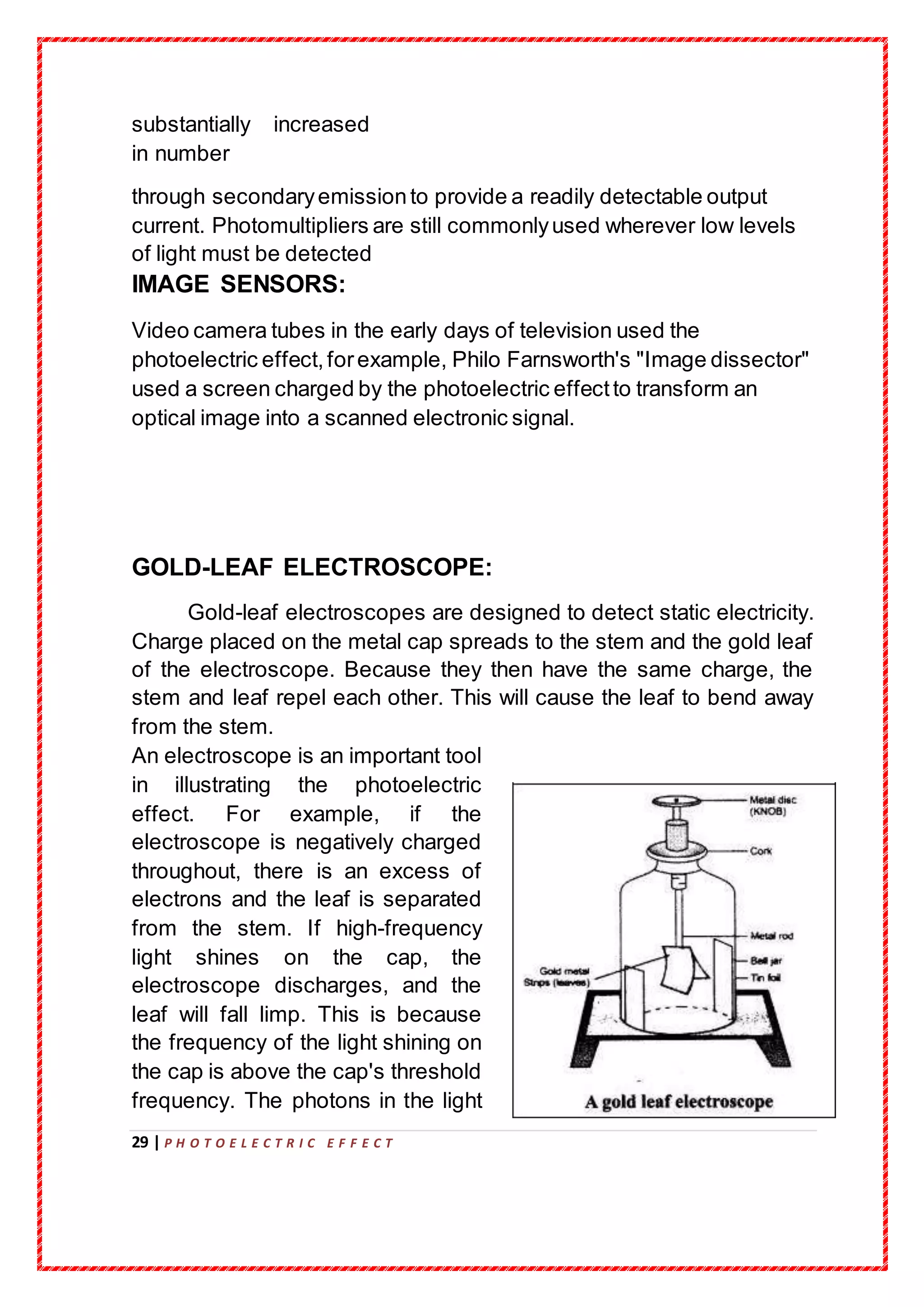29 | P H O T O E L E C T R I C E F F E C T
substantially increased
in number
through secondaryemissionto provide a readily detectable output
current. Photomultipliers are still commonlyused wherever low levels
of light must be detected
IMAGE SENSORS:
Video camera tubes in the early days of television used the
photoelectric effect,forexample, Philo Farnsworth's "Image dissector"
used a screen charged by the photoelectric effectto transform an
optical image into a scanned electronic signal.
GOLD-LEAF ELECTROSCOPE:
Gold-leaf electroscopes are designed to detect static electricity.
Charge placed on the metal cap spreads to the stem and the gold leaf
of the electroscope. Because they then have the same charge, the
stem and leaf repel each other. This will cause the leaf to bend away
from the stem.
An electroscope is an important tool
in illustrating the photoelectric
effect. For example, if the
electroscope is negatively charged
throughout, there is an excess of
electrons and the leaf is separated
from the stem. If high-frequency
light shines on the cap, the
electroscope discharges, and the
leaf will fall limp. This is because
the frequency of the light shining on
the cap is above the cap's threshold
frequency. The photons in the light
 