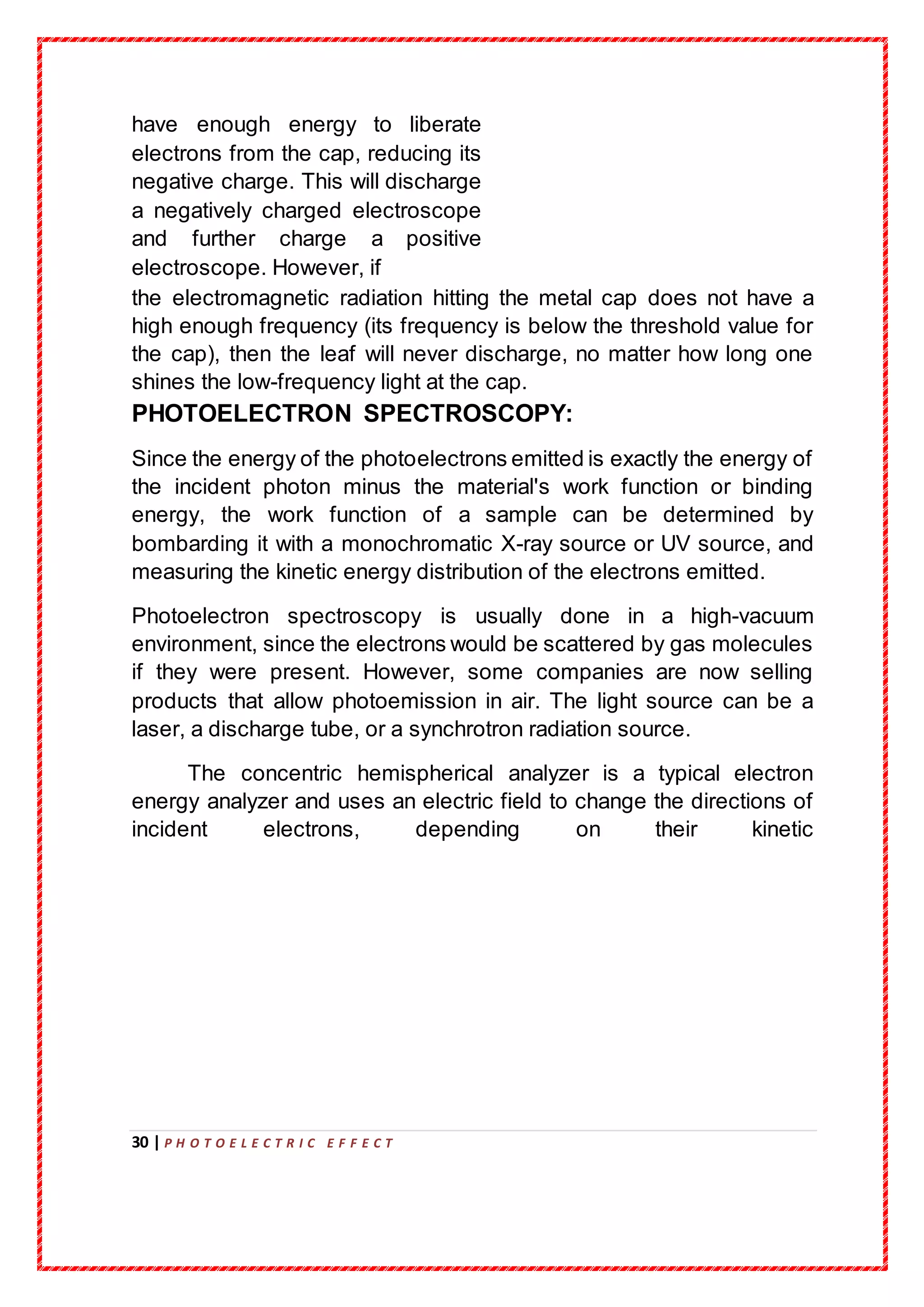 30 | P H O T O E L E C T R I C E F F E C T
have enough energy to liberate
electrons from the cap, reducing its
negative charge. This will discharge
a negatively charged electroscope
and further charge a positive
electroscope. However, if
the electromagnetic radiation hitting the metal cap does not have a
high enough frequency (its frequency is below the threshold value for
the cap), then the leaf will never discharge, no matter how long one
shines the low-frequency light at the cap.
PHOTOELECTRON SPECTROSCOPY:
Since the energy of the photoelectrons emitted is exactly the energy of
the incident photon minus the material's work function or binding
energy, the work function of a sample can be determined by
bombarding it with a monochromatic X-ray source or UV source, and
measuring the kinetic energy distribution of the electrons emitted.
Photoelectron spectroscopy is usually done in a high-vacuum
environment, since the electrons would be scattered by gas molecules
if they were present. However, some companies are now selling
products that allow photoemission in air. The light source can be a
laser, a discharge tube, or a synchrotron radiation source.
The concentric hemispherical analyzer is a typical electron
energy analyzer and uses an electric field to change the directions of
incident electrons, depending on their kinetic
 