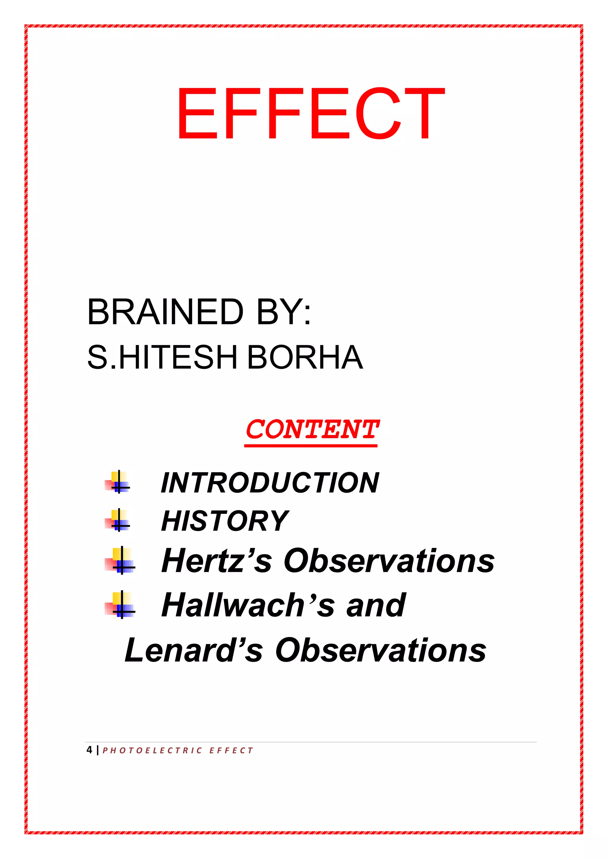 4 | P H O T O E L E C T R I C E F F E C T
EFFECT
BRAINED BY:
S.HITESH BORHA
CONTENT
INTRODUCTION
HISTORY
Hertz’s Observations
Hallwach’s and
Lenard’s Observations
 