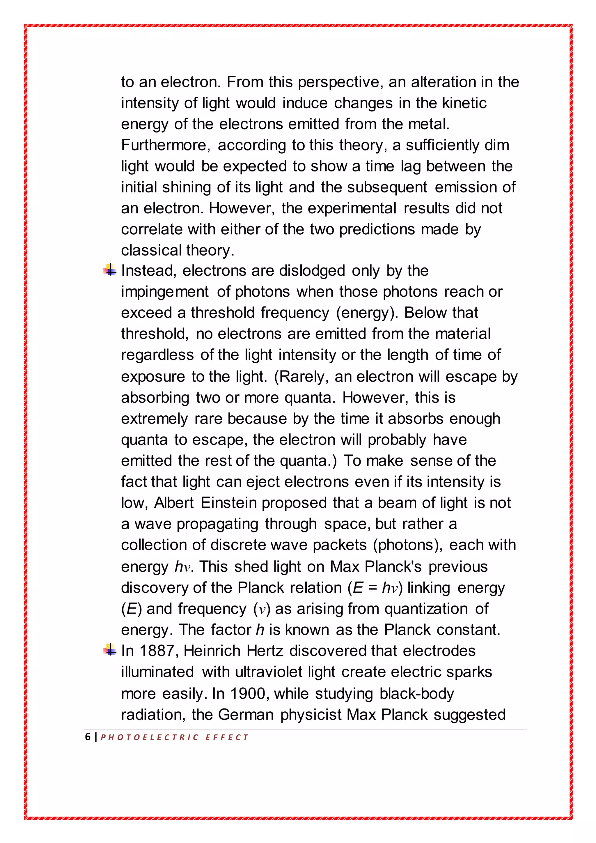 6 | P H O T O E L E C T R I C E F F E C T
to an electron. From this perspective, an alteration in the
intensity of light would induce changes in the kinetic
energy of the electrons emitted from the metal.
Furthermore, according to this theory, a sufficiently dim
light would be expected to show a time lag between the
initial shining of its light and the subsequent emission of
an electron. However, the experimental results did not
correlate with either of the two predictions made by
classical theory.
Instead, electrons are dislodged only by the
impingement of photons when those photons reach or
exceed a threshold frequency (energy). Below that
threshold, no electrons are emitted from the material
regardless of the light intensity or the length of time of
exposure to the light. (Rarely, an electron will escape by
absorbing two or more quanta. However, this is
extremely rare because by the time it absorbs enough
quanta to escape, the electron will probably have
emitted the rest of the quanta.) To make sense of the
fact that light can eject electrons even if its intensity is
low, Albert Einstein proposed that a beam of light is not
a wave propagating through space, but rather a
collection of discrete wave packets (photons), each with
energy hν. This shed light on Max Planck's previous
discovery of the Planck relation (E = hν) linking energy
(E) and frequency (ν) as arising from quantization of
energy. The factor h is known as the Planck constant.
In 1887, Heinrich Hertz discovered that electrodes
illuminated with ultraviolet light create electric sparks
more easily. In 1900, while studying black-body
radiation, the German physicist Max Planck suggested
 