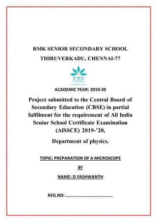RMK SENIOR SECONDARY SCHOOL
THIRUVERKADU, CHENNAI-77
ACADEMIC YEAR: 2019-20
Project submitted to the Central Board of
Secondary Education (CBSE) in partial
fulfilment for the requirement of All India
Senior School Certificate Examination
(AISSCE) 2019-’20,
Department of physics.
TOPIC: PREPARATION OF A MICROSCOPE
BY
NAME: D.YASHWANTH
REG.NO: ……………………………………
 