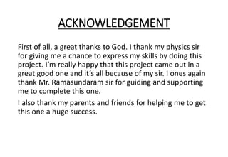 ACKNOWLEDGEMENT
First of all, a great thanks to God. I thank my physics sir
for giving me a chance to express my skills by doing this
project. I’m really happy that this project came out in a
great good one and it’s all because of my sir. I ones again
thank Mr. Ramasundaram sir for guiding and supporting
me to complete this one.
I also thank my parents and friends for helping me to get
this one a huge success.
 