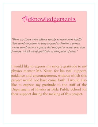 Acknowledgements
"There are times when silence speaks so much more loudly
than words of praise to only as good as belittle a person,
whose words do not express, but only put a veneer over true
feelings, which are of gratitude at this point of time."
I would like to express my sincere gratitude to my
physics mentor Mr. Nizar, for his vital support,
guidance and encouragement, without which this
project would not have come forth. I would also
like to express my gratitude to the staff of the
Department of Physics at Birla Public School for
their support during the making of this project.
 