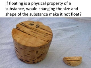 If floating is a physical property of a
substance, would changing the size and
shape of the substance make it not float?
 