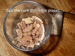 Cut the cork into little pieces....
 