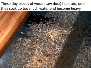 These tiny pieces of wood (saw dust) float too, until
they soak up too much water and become heavy.
 