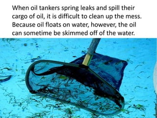 When oil tankers spring leaks and spill their
cargo of oil, it is difficult to clean up the mess.
Because oil floats on water, however, the oil
can sometime be skimmed off of the water.
 