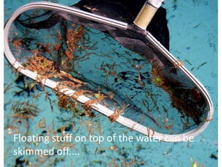 Floating stuff on top of the water can be
skimmed off....
 
