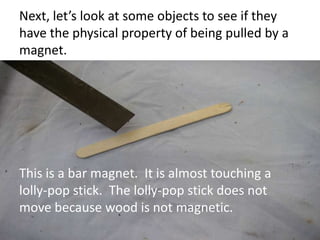 Next, let’s look at some objects to see if they
have the physical property of being pulled by a
magnet.
This is a bar magnet. It is almost touching a
lolly-pop stick. The lolly-pop stick does not
move because wood is not magnetic.
 
