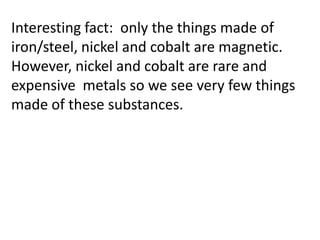 Interesting fact: only the things made of
iron/steel, nickel and cobalt are magnetic.
However, nickel and cobalt are rare and
expensive metals so we see very few things
made of these substances.
 