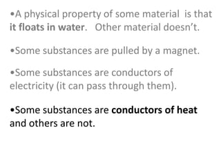 •Some substances are conductors of heat
and others are not.
•Some substances are conductors of
electricity (it can pass through them).
•Some substances are pulled by a magnet.
•A physical property of some material is that
it floats in water. Other material doesn’t.
 