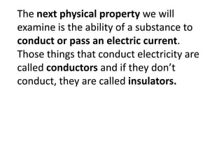 The next physical property we will
examine is the ability of a substance to
conduct or pass an electric current.
Those things that conduct electricity are
called conductors and if they don’t
conduct, they are called insulators.
 