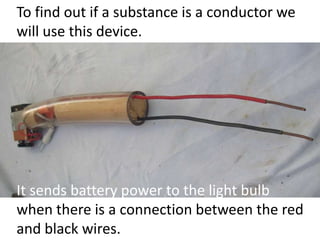 To find out if a substance is a conductor we
will use this device.
It sends battery power to the light bulb
when there is a connection between the red
and black wires.
 
