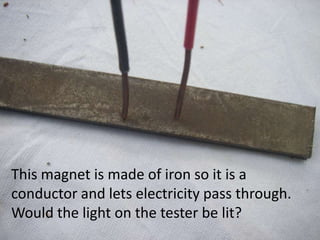 This magnet is made of iron so it is a
conductor and lets electricity pass through.
Would the light on the tester be lit?
 