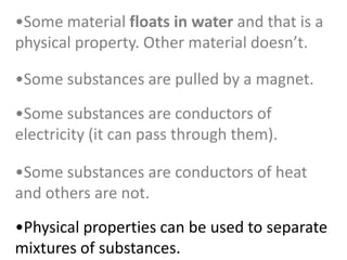 •Some substances are conductors of heat
and others are not.
•Some substances are conductors of
electricity (it can pass through them).
•Some substances are pulled by a magnet.
•Physical properties can be used to separate
mixtures of substances.
•Some material floats in water and that is a
physical property. Other material doesn’t.
 