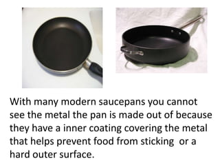 With many modern saucepans you cannot
see the metal the pan is made out of because
they have a inner coating covering the metal
that helps prevent food from sticking or a
hard outer surface.
 