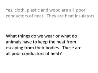 Yes, cloth, plastic and wood are all poor
conductors of heat. They are heat insulators.
What things do we wear or what do
animals have to keep the heat from
escaping from their bodies. These are
all poor conductors of heat?
 
