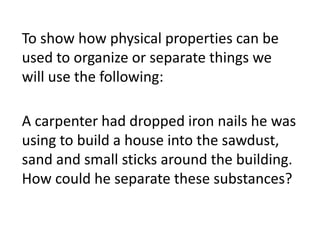 A carpenter had dropped iron nails he was
using to build a house into the sawdust,
sand and small sticks around the building.
How could he separate these substances?
To show how physical properties can be
used to organize or separate things we
will use the following:
 