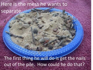 Here is the mess he wants to
separate..
The first thing he will do is get the nails
out of the pile. How could he do that?
 