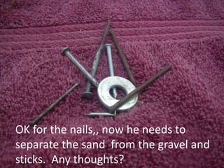 OK for the nails,, now he needs to
separate the sand from the gravel and
sticks. Any thoughts?
 