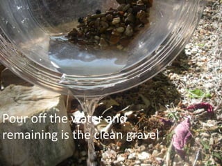 Pour off the water and
remaining is the clean gravel .
 