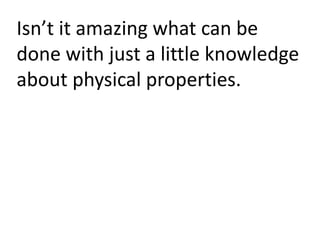 Isn’t it amazing what can be
done with just a little knowledge
about physical properties.
 