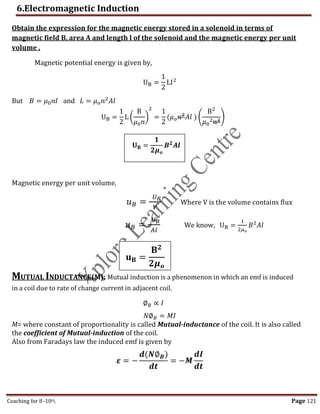 6.Electromagnetic Induction
Coaching for 8-10th Page 121
Obtain the expression for the magnetic energy stored in a solenoid in terms of
magnetic field B, area A and length l of the solenoid and the magnetic energy per unit
volume .
Magnetic potential energy is given by,
UB =
1
2
LI2
But 𝐵 = 𝜇0𝑛𝐼 and 𝐿 = 𝜇𝑜𝑛2
𝐴𝑙
UB =
1
2
L (
B
𝜇0𝑛
)
2
=
1
2
(𝜇𝑜𝑛2
𝐴𝑙 ) (
B2
𝜇0
2𝑛2)
Magnetic energy per unit volume,
𝑢𝐵 =
𝑈𝐵
𝑉
Where V is the volume contains flux
𝑢𝐵 =
𝑈𝐵
𝐴𝑙
We know, UB =
1
2𝜇𝑜
𝐵2
𝐴𝑙
MUTUAL INDUCTANCE(M): Mutual induction is a phenomenon in which an emf is induced
in a coil due to rate of change current in adjacent coil.
∅𝐵 ∝ 𝐼
𝑁∅𝐵 = 𝑀𝐼
M= where constant of proportionality is called Mutual-inductance of the coil. It is also called
the coefficient of Mutual-induction of the coil.
Also from Faradays law the induced emf is given by
𝜺 = −
𝒅(𝑵∅𝑩)
𝒅𝒕
= −𝑴
𝒅𝑰
𝒅𝒕
𝐔𝐁 =
𝟏
𝟐𝝁𝒐
𝑩𝟐
𝑨𝒍
𝐮𝐁 =
𝐁𝟐
𝟐𝝁𝒐
,
 