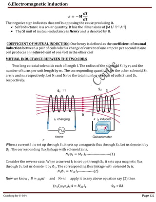 6.Electromagnetic Induction
Coaching for 8-10th Page 122
𝜺 = −𝑴
𝒅𝑰
𝒅𝒕
The negative sign indicates that emf is opposing the cause producing it.
 Self Inductance is a scalar quantity. It has the dimensions of [M L2 T–2 A–2]
 The SI unit of mutual-inductance is Henry and is denoted by H.
COEFFICIENT OF MUTUAL INDUCTION :One henry is defined as the coefficient of mutual
induction between a pair of coils when a change of current of one ampere per second in one
coil produces an induced emf of one volt in the other coil
MUTUAL INDUCTANCE BETWEEN THE TWO COILS
Two long co-axial solenoids each of length l. The radius of the solenoid S1 by r1 and the
number of turns per unit length by n1. The corresponding quantities for the other solenoid S2
are r2 and n2, respectively. Let N1 and N2 be the total number of turns of coils S1 and S2,
respectively.
When a current I1 is set up through S1, it sets up a magnetic flux through S2. Let us denote it by
∅2. The corresponding flux linkage with solenoid S2 is,
𝑁2∅2 = 𝑀21𝐼1--------------------(1)
Consider the reverse case, When a current I2 is set up through S2, it sets up a magnetic flux
through S1. Let us denote it by ∅1. The corresponding flux linkage with solenoid S1 is,
𝑁1∅1 = 𝑀12𝐼2-------------(2)
Now we know , 𝐵 = 𝜇0𝑛𝐼 and N=nl apply it to any above equation say (2) then
(𝑛1𝑙)𝜇0𝑛2𝐼1𝐴 = 𝑀21𝐼1 ∅𝐵 = BA
S1
S2
𝜺
Source
,
 