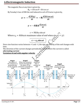 6.Electromagnetic Induction
Coaching for 8-10th Page 124
The magnetic flux at any time is given by,
∅𝐵 = 𝐵𝐴 cos 𝜃 = 𝐵𝐴 cos 𝜔𝑡
By Faraday's law of EMI the emf induced in coil of N turns is given by,
𝜺 = −
𝒅(𝑵∅𝑩)
𝒅𝒕
= −𝐍
𝒅(𝑩𝑨 𝐜𝐨𝐬 𝝎𝒕)
𝒅𝒕
𝜺 = −𝑵𝑩𝑨
𝒅(𝐜𝐨𝐬 𝝎𝒕)
𝒅𝒕
𝜀 = 𝑁𝐵𝐴𝜔 sin𝜔𝑡
Where 𝜀0 = 𝑁𝐵𝐴𝜔is maximum value of emf when sin𝜔𝑡 = ±1
𝜺 = 𝜺𝟎 𝐬𝐢𝐧 𝝎𝒕
Since sine function varies between +1 and –1, the sign, or polarity of the emf changes with
time.
The direction of the current changes periodically and therefore the current is called
alternating current
Variation of emf with angular velocity
,
 