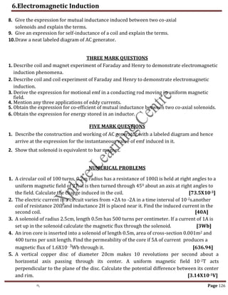 6.Electromagnetic Induction
th Page 126
8. Give the expression for mutual inductance induced between two co-axial
solenoids and explain the terms.
9. Give an expression for self-inductance of a coil and explain the terms.
10.Draw a neat labeled diagram of AC generator.
THREE MARK QUESTIONS
1. Describe coil and magnet experiment of Faraday and Henry to demonstrate electromagnetic
induction phenomena.
2. Describe coil and coil experiment of Faraday and Henry to demonstrate electromagnetic
induction.
3. Derive the expression for motional emf in a conducting rod moving in uniform magnetic
field.
4. Mention any three applications of eddy currents.
5. Obtain the expression for co-efficient of mutual inductance between two co-axial solenoids.
6. Obtain the expression for energy stored in an inductor.
FIVE MARK QUESTIONS
1. Describe the construction and working of AC generator with a labeled diagram and hence
arrive at the expression for the instantaneous value of emf induced in it.
2. Show that solenoid is equivalent to bar magnet.
NUMERICAL PROBLEMS
1. A circular coil of 100 turns, 0.2m radius has a resistance of 100Ω is held at right angles to a
uniform magnetic field of 2T. it is then turned through 450 about an axis at right angles to
the field. Calculate the charge induced in the coil. [73.5X10-3]
2. The electric current in a circuit varies from +2A to -2A in a time interval of 10-2s.another
coil of resistance 20Ω and inductance 2H is placed near it. Find the induced current in the
second coil. [40A]
3. A solenoid of radius 2.5cm, length 0.5m has 500 turns per centimeter. If a current of 1A is
set up in the solenoid calculate the magnetic flux through the solenoid. [3Wb]
4. An iron core is inserted into a solenoid of length 0.5m, area of cross-section 0.001m2 and
400 turns per unit length. Find the permeability of the core if 5A of current produces a
magnetic flux of 1.6X10- 3Wb through it. [636.94]
5. A vertical copper disc of diameter 20cm makes 10 revolutions per second about a
horizontal axis passing through its center. A uniform magnetic field 10-2T acts
perpendicular to the plane of the disc. Calculate the potential difference between its center
and rim. [3.14X10-3V]
,
 