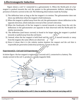 6.Electromagnetic Induction
Coaching for 8-10th Page 114
Figure shows a coil ‘C1’ connected to a galvanometer G. When the North-pole of a bar
magnet is pushed towards the coil, the pointer in the galvanometer deflects, indicating the
presence of electric current in the coil. The following observations made by Faraday
1) The deflection lasts as long as the bar magnet is in motion. The galvanometer does not
show any deflection when the magnet is held stationary.
2) When the magnet is pulled away from the coil, the galvanometer shows deflection in the
opposite direction, which indicates reversal of the current’s direction.
3) When the South-pole of the bar magnet is moved towards or away from the coil, the
deflections in the galvanometer are opposite to that observed with the North-pole for
similar movements.
4) The deflection (and hence current) is found to be larger when the magnet is pushed
towards or pulled away from the coil faster.
5) Instead, when the bar magnet is held fixed and the coil C1 is moved towards or away
from the magnet, the same effects are observed.
6) Hence it shows that it is the relative motion between the magnet and the coil that is
responsible for generation (induction) of electric current in the coil.
Experiment(2) : Coil and Coil Experiments
In below figure the bar magnet is replaced by a second coil C2 connected to a battery. The
steady current in the coil C2 produces a steady magnetic field.
Fig-Current is induced in coil C1 due to motion of the current carrying coil C2
,
 
