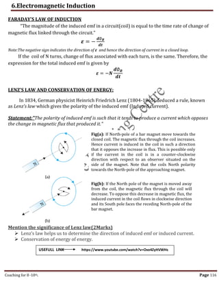 6.Electromagnetic Induction
Coaching for 8-10th Page 116
FARADAY’S LAW OF INDUCTION
“The magnitude of the induced emf in a circuit(coil) is equal to the time rate of change of
magnetic flux linked through the circuit.”
𝜺 = −
𝒅∅𝑩
𝒅𝒕
Note:The negative sign indicates the direction of ε and hence the direction of current in a closed loop.
If the coil of N turns, change of flux associated with each turn, is the same. Therefore, the
expression for the total induced emf is given by
𝜺 = −𝑵
𝒅∅𝑩
𝒅𝒕
LENZ’S LAW AND CONSERVATION OF ENERGY:
In 1834, German physicist Heinrich Friedrich Lenz (1804-1865) deduced a rule, known
as Lenz’s law which gives the polarity of the induced emf (Induced current).
Statement:"The polarity of induced emf is such that it tends to produce a current which opposes
the change in magnetic flux that produced it."
Mention the significance of Lenz law(2Marks)
 Lenz’s law helps us to determine the direction of induced emf or induced current.
 Conservation of energy of energy.
Fig(a): If North-pole of a bar magnet move towards the
closed coil. The magnetic flux through the coil increases.
Hence current is induced in the coil in such a direction
that it opposes the increase in flux. This is possible only
if the current in the coil is in a counter-clockwise
direction with respect to an observer situated on the
side of the magnet. Note that the coils North polarity
towards the North-pole of the approaching magnet.
Fig(b): If the North pole of the magnet is moved away
from the coil, the magnetic flux through the coil will
decrease. To oppose this decrease in magnetic flux, the
induced current in the coil flows in clockwise direction
and its South pole faces the receding North-pole of the
bar magnet.
USEFULL LINK https://www.youtube.com/watch?v=Oxe4ZyHVWHs
,
 
