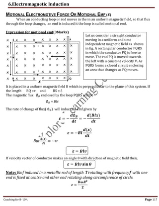 6.Electromagnetic Induction
Coaching for 8-10th Page 117
𝜺 = 𝑩𝒍𝒗 𝐬𝐢𝐧 𝜽
MOTIONAL ELECTROMOTIVE FORCE OR MOTIONAL EMF (𝜺)
When an conducting loop or rod moves in the in an uniform magnetic field, so that flux
through the loop changes, an emf is induced it the loop is called motional emf.
Expression for motional emf(3Marks)
It is placed in a uniform magnetic field B which is perpendicular to the plane of this system. If
the length RQ =𝑥 and RS = l,
The magnetic flux ∅𝐵 enclosed by the loop PQRS will be
∅𝐵 = Blx
The rate of change of flux( ∅𝐵) will induce an emf given by
𝜺 = −
𝒅∅𝑩
𝒅𝒕
= −
𝒅(𝑩𝒍𝒙)
𝒅𝒕
𝜺 = −𝑩𝒍
𝒅(𝒙)
𝒅𝒕
But
𝒅(𝒙)
𝒅𝒕
= −𝒗
𝜺 = 𝑩𝒍𝒗
If velocity vector of conductor makes an angle θ with direction of magnetic field then,
Note: Emf induced in a metallic rod of length '𝒍'rotating with frequency𝒇 with one
end is fixed at centre and other end rotating along circumference of circle.
𝜺 =
𝑩𝝎𝑹𝟐
𝟐
Ɩ
P
𝒙
Q
R
S
V
I
I
Let us consider a straight conductor
moving in a uniform and time
independent magnetic field as shows
in fig. A rectangular conductor PQRS
in which the conductor PQ is free to
move. The rod PQ is moved towards
the left with a constant velocity V. As
PQRS forms a closed circuit enclosing
an area that changes as PQ moves.
,
 