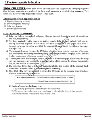 6.Electromagnetic Induction
Coaching for 8-10th Page 118
EDDY CURRENTS: When bulk pieces of conductors are subjected to changing magnetic
flux, induced currents are produced in them such currents are called eddy currents. This
effect was discovered by physicist Foucault (1819-1868)
Advantage in certain applications like
I. Magnetic braking in trains
II. Electromagnetic damping
III. Induction furnace
IV. Electric power meters
ELECTROMAGNETIC DAMPING
a) Take two hollow thin cylindrical pipes of equal internal diameters made of aluminium
and PVC, respectively.
b) Fix them vertically with clamps on retort stands. Take a small cylinderical magnet
having diameter slightly smaller than the inner diameter of the pipes and drop it
through each pipe in such a way that the magnet does not touch the sides of the pipes
during its fall.
c) The magnet dropped through the PVC pipe takes the same time to come out of the pipe
as it would take when dropped through the same height without the pipe. Note the time
it takes to come out of the pipe in each case.
d) The magnet takes much longer time in the case of aluminium pipe. It is due to the eddy
currents that are generated in the aluminium pipe which oppose the change in magnetic
flux, i.e., the motion of the magnet.
e) The retarding force due to the eddy currents inhibits the motion of the magnet. Such
phenomena are referred to as electromagnetic damping.
f) Note that eddy currents are not generated in PVC pipe as its material is an insulator
whereas aluminium is a conductor.
Methods of reducing Eddy current
1) By making grooves on the surface of the conductor
2) The metal core to be used in an appliance is taken in the form of thin sheets
3) Laminated core reduces the eddy current loss.
Watch it on you tube------> 1)https://www.youtube.com/watch?v=RBN_cYEgeMA
2) https://www.youtube.com/watch?v=N7tIi71-AjA
,
 