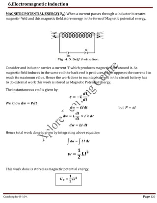 6.Electromagnetic Induction
Coaching for 8-10th Page 120
MAGNETIC POTENTIAL ENERGY(𝑼𝑩) When a current passes through a inductor it creates
magnetic field and this magnetic field store energy in the form of Magnetic potential energy.
Consider and inductor carries a current ‘I’ which produces magnetic field around it. As
magnetic field induces in the same coil the back emf is produces which opposes the current I to
reach its maximum value. Hence the work done to maintain current in the circuit battery has
to do external work this work is stored as Magnetic Potential Energy.
The instantaneous emf is given by
𝜺 = −𝑳
𝒅𝑰
𝒅𝒕
We know 𝒅𝒘 = 𝑷𝒅𝒕
𝒅𝒘 = 𝜺𝑰𝒅𝒕 but 𝑷 = 𝜺𝑰
𝒅𝒘 = 𝑳
𝒅𝑰
𝒅𝒕
× 𝑰 × 𝒅𝒕
𝒅𝒘 = 𝑳𝑰 𝒅𝑰
Hence total work done is given by integrating above equation
∫ 𝒅𝒘 = ∫ 𝑳𝑰 𝒅𝑰
𝒘 =
𝟏
𝟐
𝑳𝑰𝟐
This work done is stored as magnetic potential energy,
𝑼𝑩 =
𝟏
𝟐
𝑳𝑰𝟐
,
 