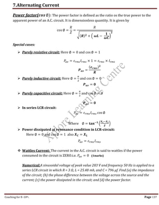 7.Alternating Current
Coaching for 8-10th Page 137
Power factor(𝒄𝒐𝒔 ∅): The power factor is defined as the ratio os the true power to the
apparent power of an A.C. circuit. It is dimensionless quantity. It is given by
cos ∅ =
𝑅
𝑍
=
𝑅
√(𝑹)𝟐 + ( 𝝎𝑳 −
𝟏
𝝎𝑪
)
𝟐
Special cases:
 Purely resistive circuit: Here ∅ = 0 and cos ∅ = 1
𝑃
𝑎𝑣 = 𝜀𝑟𝑚𝑠𝐼𝑟𝑚𝑠 × 1 = 𝜀𝑟𝑚𝑠 × 𝐼𝑟𝑚𝑠
𝑷𝒂𝒗 =
(𝜺𝒓𝒎𝒔)𝟐
𝑹
 Purely inductive circuit: Here ∅ =
𝜋
2
and cos ∅ = 0
𝑷𝒂𝒗 = 𝟎
 Purely capacitive circuit: Here ∅ =
𝜋
2
and cos ∅ = 0
𝑷𝒂𝒗 = 𝟎
 In series LCR circuit:
𝑃
𝑎𝑣 = 𝜀𝑟𝑚𝑠𝐼𝑟𝑚𝑠 cos ∅
Where ∅ = 𝐭𝐚𝐧−𝟏
(
𝑿𝑪−𝑿𝑳
𝒁
)
 Power dissipated at resonance condition in LCR-circuit:
Here ∅ = 0 and cos ∅ = 1 also 𝑿𝑪 = 𝑿𝑳
𝑃
𝑎𝑣 = 𝜀𝑟𝑚𝑠𝐼𝑟𝑚𝑠
 Wattles Current: The current in the A.C. circuit is said to wattles if the power
consumed in the circuit is ZERO.i.e. 𝑃
𝑎𝑣 = 0 (1marks)
Numerical:A sinusoidal voltage of peak value 283 V and frequency 50 Hz is applied to a
series LCR circuit in which R = 3 Ω, L = 25.48 mh, and C = 796 µf. Find (a) the impedance
of the circuit; (b) the phase difference between the voltage across the source and the
current; (c) the power dissipated in the circuit; and (d) the power factor.
,
 