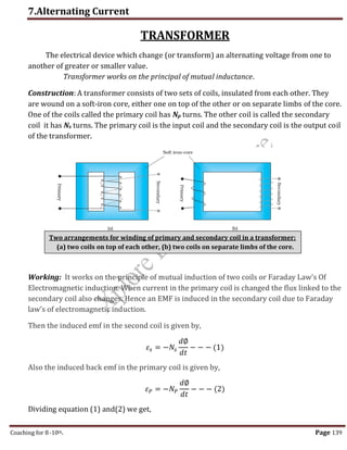 7.Alternating Current
Coaching for 8-10th Page 139
TRANSFORMER
The electrical device which change (or transform) an alternating voltage from one to
another of greater or smaller value.
Transformer works on the principal of mutual inductance.
Construction: A transformer consists of two sets of coils, insulated from each other. They
are wound on a soft-iron core, either one on top of the other or on separate limbs of the core.
One of the coils called the primary coil has Np turns. The other coil is called the secondary
coil it has Ns turns. The primary coil is the input coil and the secondary coil is the output coil
of the transformer.
Working: It works on the principle of mutual induction of two coils or Faraday Law’s Of
Electromagnetic induction. When current in the primary coil is changed the flux linked to the
secondary coil also changes. Hence an EMF is induced in the secondary coil due to Faraday
law’s of electromagnetic induction.
Then the induced emf in the second coil is given by,
𝜀𝑠 = −𝑁𝑠
𝑑∅
𝑑𝑡
− − − (1)
Also the induced back emf in the primary coil is given by,
𝜀𝑃 = −𝑁𝑃
𝑑∅
𝑑𝑡
− − − (2)
Dividing equation (1) and(2) we get,
Two arrangements for winding of primary and secondary coil in a transformer:
(a) two coils on top of each other, (b) two coils on separate limbs of the core.
,
 
