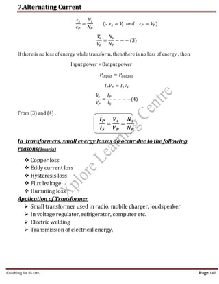 7.Alternating Current
Coaching for 8-10th Page 140
𝜀𝑠
𝜀𝑃
=
𝑁𝑠
𝑁𝑃
(∵ 𝜀𝑠 = 𝑉
𝑠 𝑎𝑛𝑑 𝜀𝑃 = 𝑉𝑃)
𝑉
𝑠
𝑉𝑃
=
𝑁𝑠
𝑁𝑃
− − − (3)
If there is no loss of energy while transform, then there is no loss of energy , then
Input power = Output power
𝑃𝑖𝑛𝑝𝑢𝑡 = 𝑃𝑜𝑢𝑡𝑝𝑢𝑡
𝐼𝑃𝑉𝑃 = 𝐼𝑆𝑉𝑆
𝑉
𝑠
𝑉𝑃
=
𝐼𝑃
𝐼𝑆
− − − −(4)
From (3) and (4) ,
𝑰𝑷
𝑰𝑺
=
𝑽𝒔
𝑽𝑷
=
𝑵𝒔
𝑵𝑷
In transformers, small energy losses do occur due to the following
reasons(3marks)
 Copper loss
 Eddy current loss
 Hysteresis loss
 Flux leakage
 Humming loss
Application of Transformer
 Small transformer used in radio, mobile charger, loudspeaker
 In voltage regulator, refrigerator, computer etc.
 Electric welding
 Transmission of electrical energy.
,
 